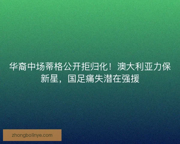 华裔中场蒂格公开拒归化！澳大利亚力保新星，国足痛失潜在强援