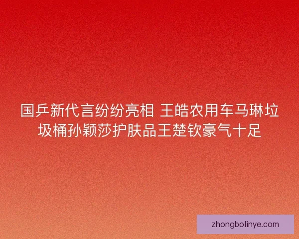 国乒新代言纷纷亮相 王皓农用车马琳垃圾桶孙颖莎护肤品王楚钦豪气十足