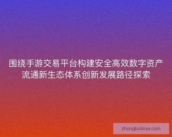 围绕手游交易平台构建安全高效数字资产流通新生态体系创新发展路径探索