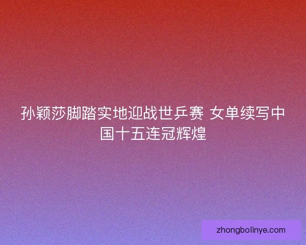 孙颖莎脚踏实地迎战世乒赛 女单续写中国十五连冠辉煌